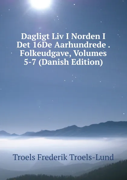 Обложка книги Dagligt Liv I Norden I Det 16De Aarhundrede . Folkeudgave, Volumes 5-7 (Danish Edition), Troels Frederik Troels-Lund