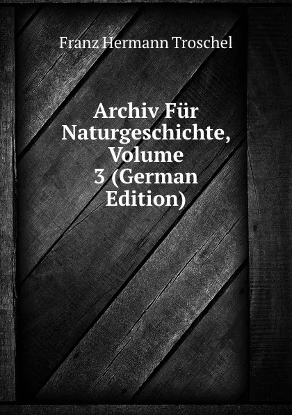 Обложка книги Archiv Fur Naturgeschichte, Volume 3 (German Edition), Franz Hermann Troschel