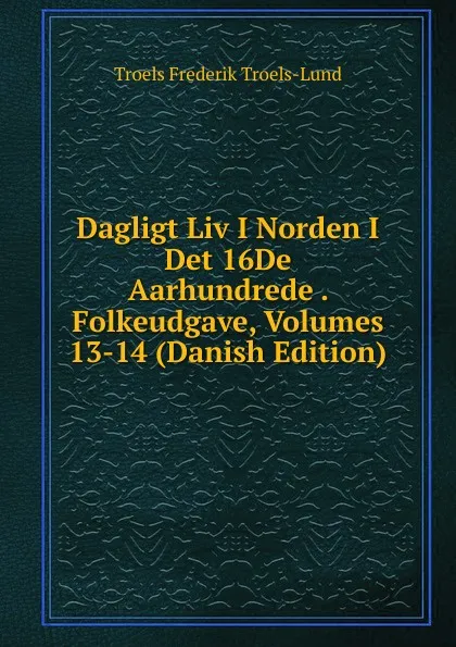 Обложка книги Dagligt Liv I Norden I Det 16De Aarhundrede . Folkeudgave, Volumes 13-14 (Danish Edition), Troels Frederik Troels-Lund