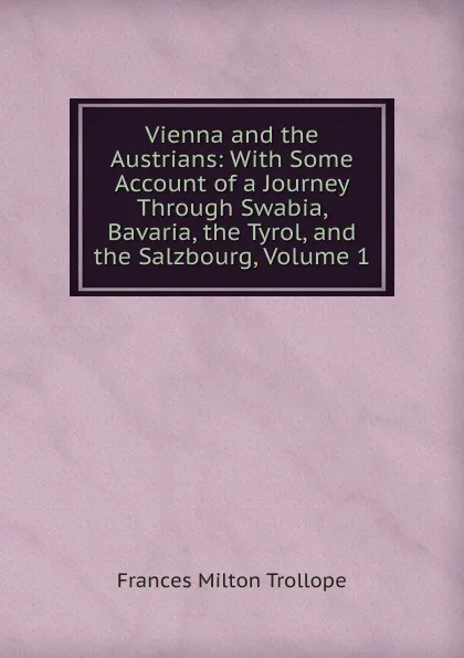 Обложка книги Vienna and the Austrians: With Some Account of a Journey Through Swabia, Bavaria, the Tyrol, and the Salzbourg, Volume 1, Frances Milton Trollope