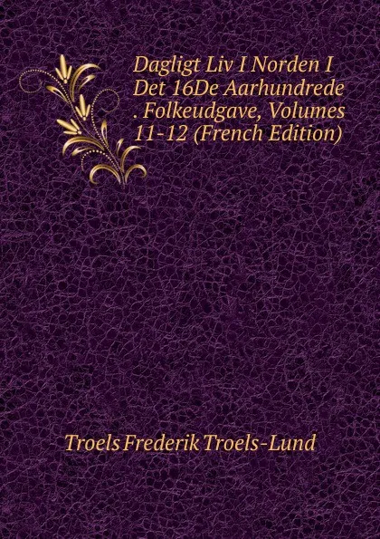 Обложка книги Dagligt Liv I Norden I Det 16De Aarhundrede . Folkeudgave, Volumes 11-12 (French Edition), Troels Frederik Troels-Lund