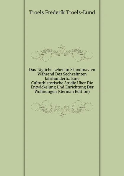 Обложка книги Das Tagliche Leben in Skandinavien Wahrend Des Sechzehnten Jahrhunderts: Eine Culturhistorische Studie Uber Die Entwickelung Und Enrichtung Der Wohnungen (German Edition), Troels Frederik Troels-Lund