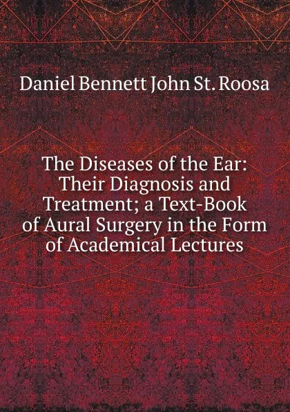 Обложка книги The Diseases of the Ear: Their Diagnosis and Treatment; a Text-Book of Aural Surgery in the Form of Academical Lectures, Daniel Bennett John St. Roosa