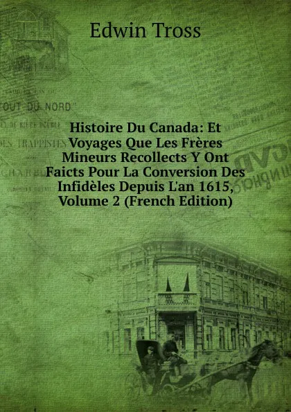 Обложка книги Histoire Du Canada: Et Voyages Que Les Freres Mineurs Recollects Y Ont Faicts Pour La Conversion Des Infideles Depuis L.an 1615, Volume 2 (French Edition), Edwin Tross