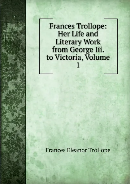 Обложка книги Frances Trollope: Her Life and Literary Work from George Iii. to Victoria, Volume 1, Frances Eleanor Trollope