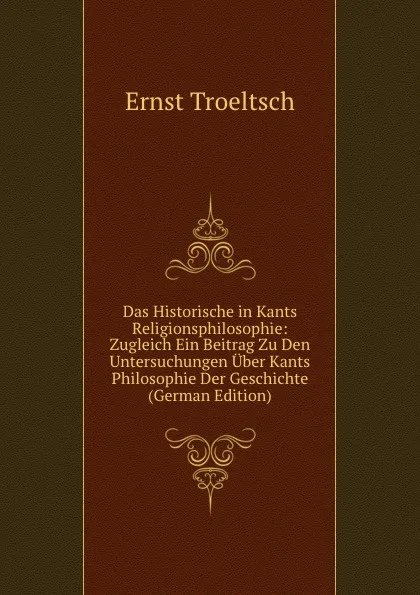 Обложка книги Das Historische in Kants Religionsphilosophie: Zugleich Ein Beitrag Zu Den Untersuchungen Uber Kants Philosophie Der Geschichte (German Edition), Ernst Troeltsch