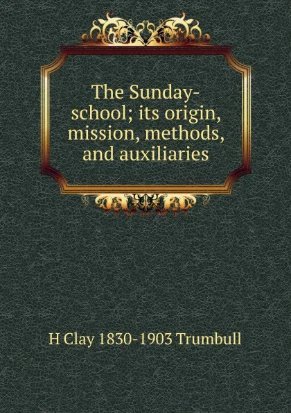 Обложка книги The Sunday-school; its origin, mission, methods, and auxiliaries, H. Clay Trumbull