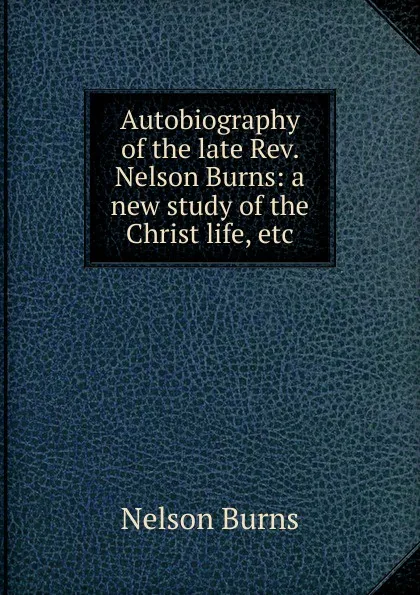 Обложка книги Autobiography of the late Rev. Nelson Burns: a new study of the Christ life, etc., Nelson Burns