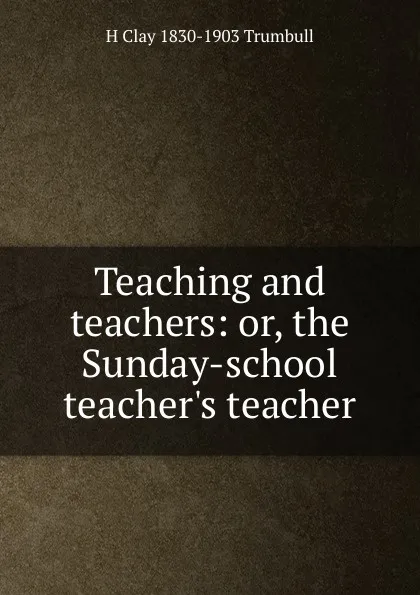 Обложка книги Teaching and teachers: or, the Sunday-school teacher.s teacher, H. Clay Trumbull