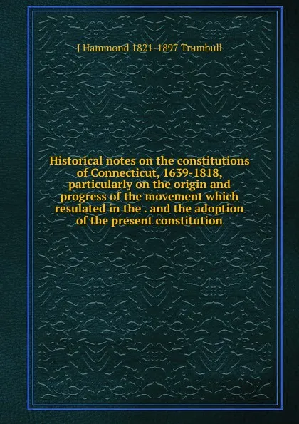 Обложка книги Historical notes on the constitutions of Connecticut, 1639-1818, particularly on the origin and progress of the movement which resulated in the . and the adoption of the present constitution, J Hammond 1821-1897 Trumbull