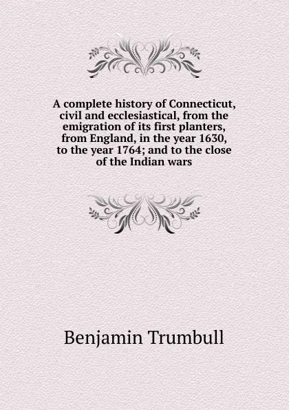 Обложка книги A complete history of Connecticut, civil and ecclesiastical, from the emigration of its first planters, from England, in the year 1630, to the year 1764; and to the close of the Indian wars, Benjamin Trumbull