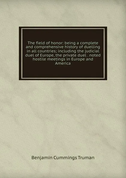 Обложка книги The field of honor: being a complete and comprehensive history of duelling in all countries; including the judicial duel of Europe, the private duel . noted hostile meetings in Europe and America, Benjamin Cummings Truman