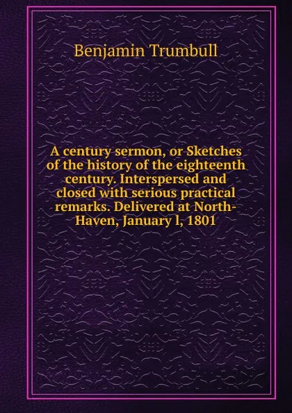 Обложка книги A century sermon, or Sketches of the history of the eighteenth century. Interspersed and closed with serious practical remarks. Delivered at North-Haven, January l, 1801, Benjamin Trumbull