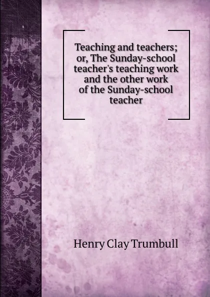 Обложка книги Teaching and teachers; or, The Sunday-school teacher.s teaching work and the other work of the Sunday-school teacher, H. Clay Trumbull