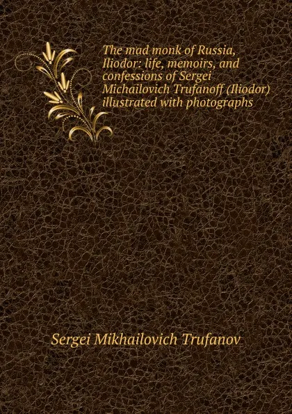 Обложка книги The mad monk of Russia, Iliodor: life, memoirs, and confessions of Sergei Michailovich Trufanoff (Iliodor) illustrated with photographs, Sergei Mikhailovich Trufanov