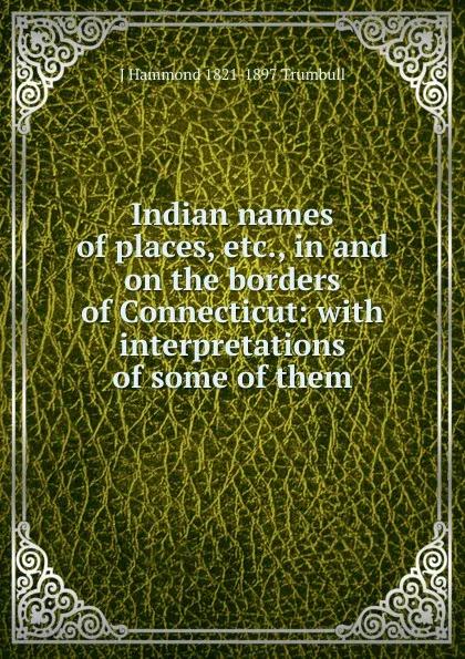 Обложка книги Indian names of places, etc., in and on the borders of Connecticut: with interpretations of some of them, J Hammond 1821-1897 Trumbull