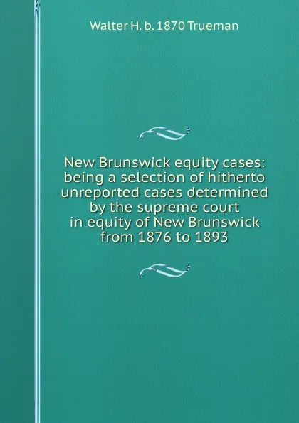 Обложка книги New Brunswick equity cases: being a selection of hitherto unreported cases determined by the supreme court in equity of New Brunswick from 1876 to 1893, Walter H. b. 1870 Trueman