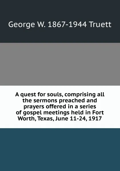 Обложка книги A quest for souls, comprising all the sermons preached and prayers offered in a series of gospel meetings held in Fort Worth, Texas, June 11-24, 1917, George W. 1867-1944 Truett