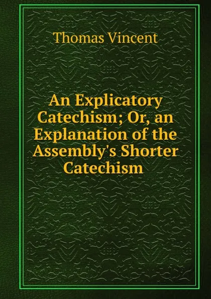 Обложка книги An Explicatory Catechism; Or, an Explanation of the Assembly.s Shorter Catechism ., Thomas Vincent