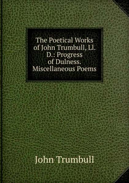 Обложка книги The Poetical Works of John Trumbull, Ll. D.: Progress of Dulness.  Miscellaneous Poems, John Trumbull