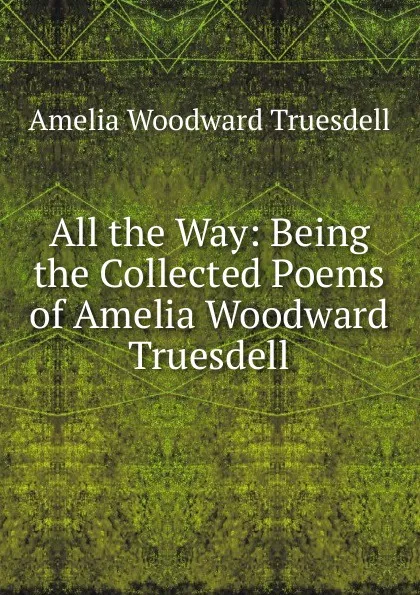 Обложка книги All the Way: Being the Collected Poems of Amelia Woodward Truesdell, Amelia Woodward Truesdell