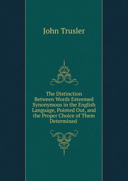 Обложка книги The Distinction Between Words Esteemed Synonymous in the English Language, Pointed Out, and the Proper Choice of Them Determined ., John Trusler