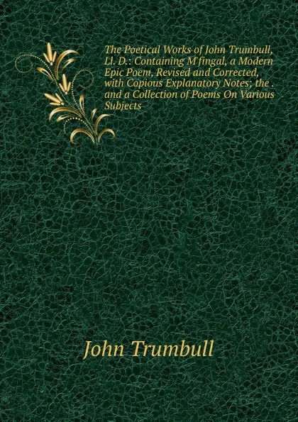 Обложка книги The Poetical Works of John Trumbull, Ll. D.: Containing M.fingal, a Modern Epic Poem, Revised and Corrected, with Copious Explanatory Notes; the . and a Collection of Poems On Various Subjects, John Trumbull