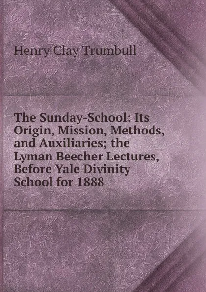 Обложка книги The Sunday-School: Its Origin, Mission, Methods, and Auxiliaries; the Lyman Beecher Lectures, Before Yale Divinity School for 1888, H. Clay Trumbull