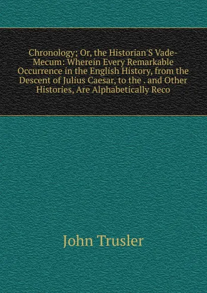 Обложка книги Chronology; Or, the Historian.S Vade-Mecum: Wherein Every Remarkable Occurrence in the English History, from the Descent of Julius Caesar, to the . and Other Histories, Are Alphabetically Reco, John Trusler