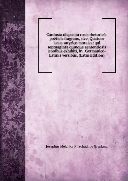 Обложка книги Confusio disposita rosis rhetorico-poeticis fragrans, sive, Quatuor lusus satyrico morales: qui septuaginta quinque sententiosis iconibus exhibiti, in . Germanico-Latinis versibus, (Latin Edition), Josephus Melchior F Tschudi de Greplang