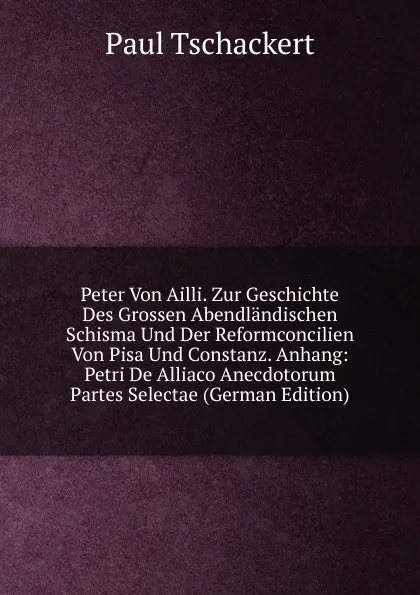 Обложка книги Peter Von Ailli. Zur Geschichte Des Grossen Abendlandischen Schisma Und Der Reformconcilien Von Pisa Und Constanz. Anhang: Petri De Alliaco Anecdotorum Partes Selectae (German Edition), Paul Tschackert