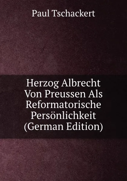 Обложка книги Herzog Albrecht Von Preussen Als Reformatorische Personlichkeit (German Edition), Paul Tschackert