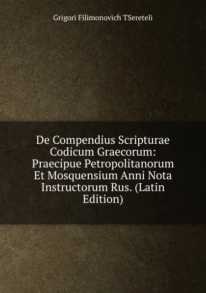 Обложка книги De Compendius Scripturae Codicum Graecorum: Praecipue Petropolitanorum Et Mosquensium Anni Nota Instructorum Rus. (Latin Edition), Grigori Filimonovich TSereteli