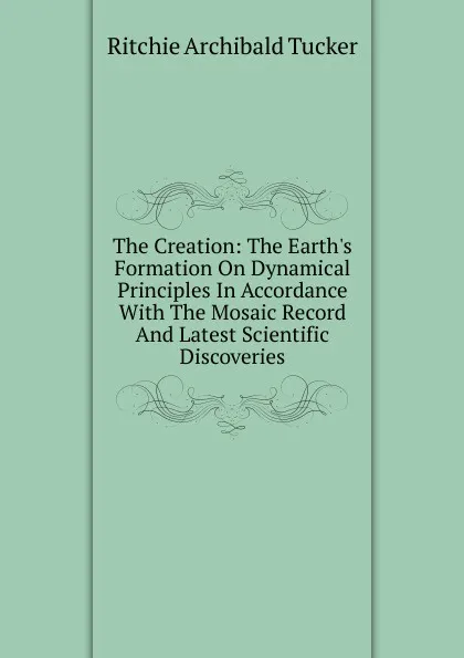 Обложка книги The Creation: The Earth.s Formation On Dynamical Principles In Accordance With The Mosaic Record And Latest Scientific Discoveries, Ritchie Archibald Tucker