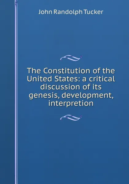 Обложка книги The Constitution of the United States: a critical discussion of its genesis, development, interpretion, John Randolph Tucker