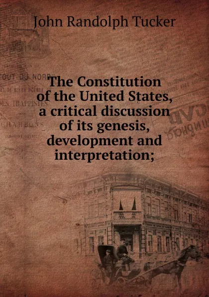 Обложка книги The Constitution of the United States, a critical discussion of its genesis, development and interpretation;, John Randolph Tucker