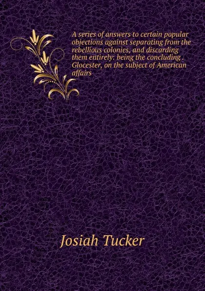 Обложка книги A series of answers to certain popular objections against separating from the rebellious colonies, and discarding them entirely: being the concluding . Glocester, on the subject of American affairs, Josiah Tucker