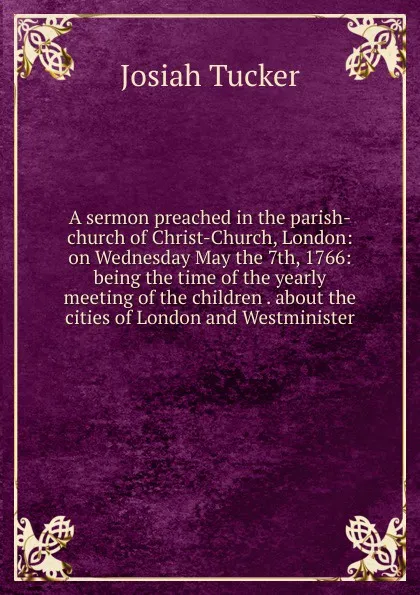 Обложка книги A sermon preached in the parish-church of Christ-Church, London: on Wednesday May the 7th, 1766: being the time of the yearly meeting of the children . about the cities of London and Westminister, Josiah Tucker