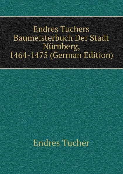 Обложка книги Endres Tuchers Baumeisterbuch Der Stadt Nurnberg, 1464-1475 (German Edition), Endres Tucher