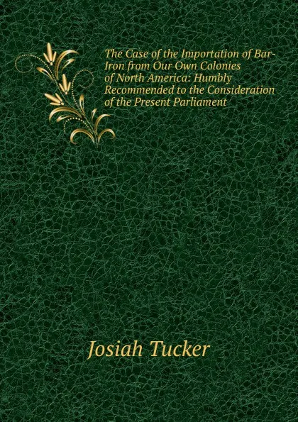 Обложка книги The Case of the Importation of Bar-Iron from Our Own Colonies of North America: Humbly Recommended to the Consideration of the Present Parliament ., Josiah Tucker