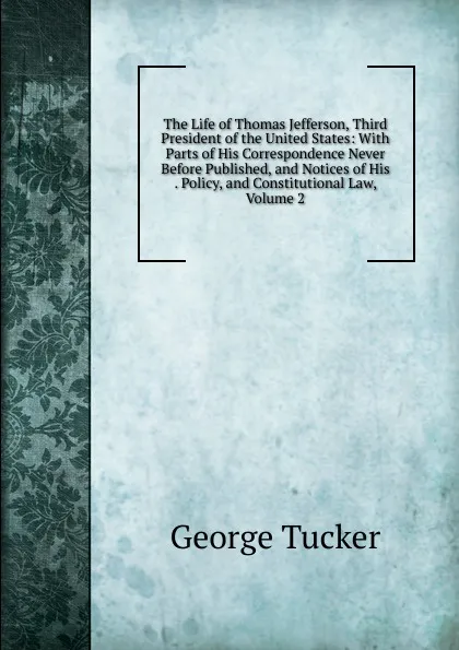 Обложка книги The Life of Thomas Jefferson, Third President of the United States: With Parts of His Correspondence Never Before Published, and Notices of His . Policy, and Constitutional Law, Volume 2, George Tucker