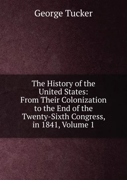 Обложка книги The History of the United States: From Their Colonization to the End of the Twenty-Sixth Congress, in 1841, Volume 1, George Tucker