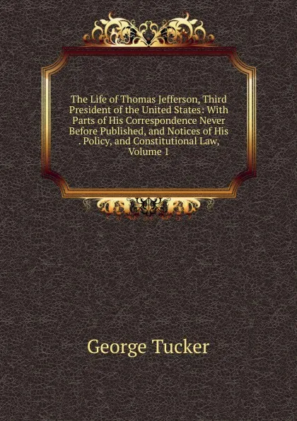 Обложка книги The Life of Thomas Jefferson, Third President of the United States: With Parts of His Correspondence Never Before Published, and Notices of His . Policy, and Constitutional Law, Volume 1, George Tucker