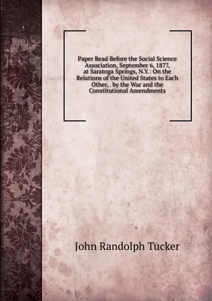 Обложка книги Paper Read Before the Social Science Association, September 6, 1877, at Saratoga Springs, N.Y.: On the Relations of the United States to Each Other, . by the War and the Constitutional Amendments, John Randolph Tucker