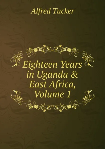 Обложка книги Eighteen Years in Uganda . East Africa, Volume 1, Alfred Tucker