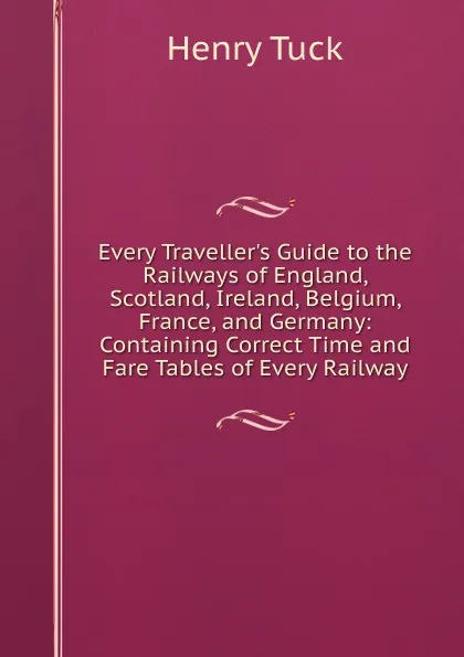 Обложка книги Every Traveller.s Guide to the Railways of England, Scotland, Ireland, Belgium, France, and Germany: Containing Correct Time and Fare Tables of Every Railway, Henry Tuck