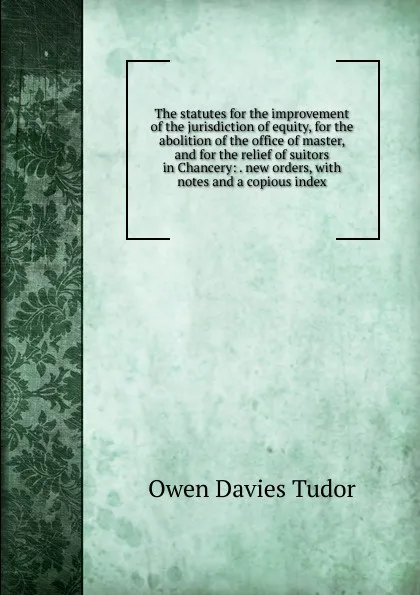 Обложка книги The statutes for the improvement of the jurisdiction of equity, for the abolition of the office of master, and for the relief of suitors in Chancery: . new orders, with notes and a copious index, Tudor Owen Davies