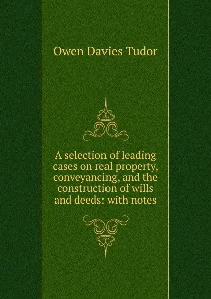 Обложка книги A selection of leading cases on real property, conveyancing, and the construction of wills and deeds: with notes, Tudor Owen Davies