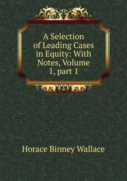 Обложка книги A Selection of Leading Cases in Equity: With Notes, Volume 1,.part 1, H. B. Wallace