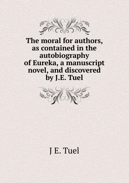 Обложка книги The moral for authors, as contained in the autobiography of Eureka, a manuscript novel, and discovered by J.E. Tuel, J E. Tuel